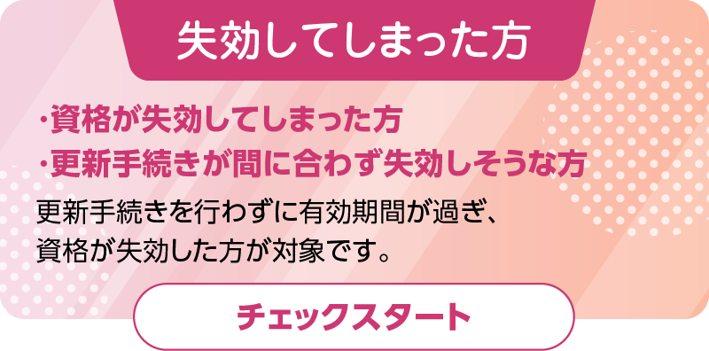 資格が失効してしまった方、更新手続きが間に合わず失効しそうな方（失効後の新規登録）更新手続きを行わずに有効期間が過ぎ、資格が失効した方が対象です。